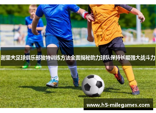 谢里夫足球俱乐部独特训练方法全面揭秘助力球队保持长期强大战斗力