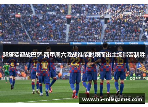 赫塔费迎战巴萨 西甲周六激战谁能脱颖而出主场能否制胜