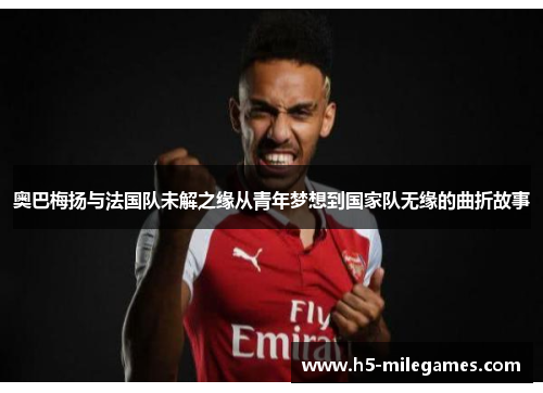 奥巴梅扬与法国队未解之缘从青年梦想到国家队无缘的曲折故事
